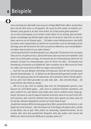 7676
manvorsichtigsein.Dasheißt,manmusseinrichtigesMaßfinden.Wenn dudashörst,
dann hat der dich schon zu oft gesehen. Da musst du dich wieder ein bisschen ein-
bremsen, sonst glaubt er, du hast keine Arbeit, dir ist fad und du gehst spazieren.“
„Es ist nicht anstrengend, es ist einfach unsere Arbeit. Es ist wichtig, dass die Kolle-
ginnen und Kollegen das Gefühl haben, dass wer für sie da ist. Und nicht nur alle vier
Jahre, wenn es um ein Kreuzerl geht. … Sie haben unsere Handynummern, das heißt,
sie wissen, wenn irgend etwas ist, können sie uns anrufen, auch am Samstag und am
Sonntag,wennderHutbrennt.SierufenunsauchamAbendan,wennsiedasBedürf-
nis haben, dass sie jetzt mit uns reden müssen.“
„IchbinsprichwörtlicheineBetriebsrätinzum„Angreifen“.Siekennenmich,siewissen
allesvonmir,ichgeheaufsiezu.DasistVertrauen,dasmussmansicherarbeiten.Und
wenn ich zu ihnen gehe und sage, ,Ich brauche da eure Unterstützung, alleine bin ich
schwach, ich kann nur etwas bewegen, wenn ihr hinter mir steht – ich brauche eure
Anmeldung, ich brauche eure Solidarität‘, dann verstehen sie es. Man muss mit ihnen
nur reden, man muss ihnen einfach nur sagen, was wichtig ist.“
„… Auch der hat zum Beispiel viele Dinge nicht gewusst. Auch der hat nicht gewusst,
dass die Verhandlungen 13., 14. Gehalt von der Gewerkschaft gemacht werden. Auch
er hat nicht gewusst, dass du frei bekommst, wenn jemand in deiner Familie gestor-
ben ist, wenn man Vater geworden ist, oder, oder, oder… Das sind alles Dinge … die
Leute erfahren da einfach zu wenig.“
„… Mir ist es ja gar nicht so wichtig, dass man ein Streitgespräch gewinnt, man
braucht mir nicht Recht geben…, aber wenn er vielleicht hinterher nachdenkt, und
dann vielleicht ein, zwei Sachen okay findet, dann hat es vielleicht schon etwas ge-
bracht. Und wenn er was ich sage ein bisschen annimmt, wenn er mir auch nicht offi-
ziell zustimmt, aber innerlich vielleicht dann doch, dann glaube ich schon, dass ich
ihn bei den nächsten Gesprächen leichter auf meine Seite bringe.“
„Es gibt kein besseres Mittel als das gesprochene Wort, persönliches Erscheinen, in die
Augen der Leute schauen – oder sie schauen dir in die Augen, die spüren dich, und das
ist das Beste, was es gibt. Alles andere ist notwendig, Zusatzinformation, die du
machst, aber ohne dem persönlichen Gespräch wäre das andere nicht einmal die
Hälfte wert. Nicht einmal die Hälfte wert und dazu stehe ich.“
❮❯
Beispiele8
 