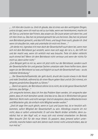 7777
„… Ich höre den Leuten zu. Und ich glaube, das ist eines von den wichtigsten Dingen,
und es ist egal, wenn ich noch so viel zu tun habe, wenn wer hereinkommt, mache ich
die Türe zu und keiner darf hinein, das wissen sie. Die Leute setzen sich dann her, und
ich höre ihnen zu. Das hat nie jemand gemacht bei uns herinnen. Das hat nie jemand
vom Betriebsrat gemacht, und das hilft ihnen, und taugt ihnen auch, glaube ich. Und
wenn ich draußen bin, rede und unterhalte ich mich mit ihnen ...“
„Ich denke mir, irgendwo tritt man doch der Gewerkschaft auch dann bei, wenn man
sich mit dem Betriebsrat gut versteht, wenn man sich sagt, der ist o. k., der hilft mir
und der macht was, wenn ich wirklich mal was brauche. Trete ich daher vielleicht
auch einmal bei? Wenn ich dem Betriebsrat nicht vertraue und wenn der nichts für
mich tut, dann sicher nicht.“
„Zum Beispiel geht es mir so, wenn ich jetzt nicht nur der Betriebsrat, sondern auch
der Gewerkschafter bin und gewisse Sachen umsetzen oder ihnen helfen kann, dann
sagen sie: der Betriebsrat tut was und folglich tut auch die Gewerkschaft was – so als
indirekte Verbindung.“
„… Der Gewerkschaftssekretär, der geht durch, druckt den Leuten etwas in die Hand
und redet Smalltalk, während du dir einen Raum geben lässt und dir Zeit nimmst, ein
längeres persönliches Gespräch zu führen.“
„… Damit sie spüren, der Betriebsrat alleine ist es nicht, da ist die ganze Gewerkschaft
dahinter, das Gefüge ...“
„Ich verspreche keinem, dass ich ihm das Problem lösen werden, ich verspreche aber
jedem, dass ich mich bemühen werde. Und das ist es. Das ist in Wirklichkeit die ganze
Wahrheit.Nichtmehrundnichtweniger.Undichakzeptiere,dassesMitarbeiterinnen
und Mitarbeiter gibt, die einfach nicht Mitglied werden wollen.“
„Und ich sage ihm auch gleich, wenn er Lust und Laune hat, ist er herzlich will­
kommen, sofort Mitglied der Gewerkschaft zu sein. Allerdings erwarte ich mir
nicht, dass er sofort unterschreibt. Er soll eine Nacht drüber schlafen, denn zu-
nächst hat er den Kopf voll, er muss sich erst einmal einarbeiten im Betrieb.
Man braucht Zeit für die neue Arbeit. Es passiert, dass jemand sofort unter­-
schreibt, manche ­haben nach drei Jahren noch immer nicht unterschrieben, das ist
nun mal so.“
8
 