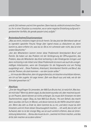 7979
und dir Zeit nehmen und mit ihm sprechen. Dann hast du vielleicht einmal eine Chan-
ce, ihn in einer Situation zu erwischen, wo er seine negative Einstellung aufgrund ir-
gendwelcher Vorfälle, die gerade passiert sind, aufgibt.“
Bestandsaufnahme/Situationsanalyse:
„Was wo rennt, meistens tragen sie es dir herein. Sei das jetzt der Betriebsrat oder sei
es irgendein spezieller Freund. Fange über irgend etwas zu diskutieren an, dann
kommt es, dann erfahre ich, was los ist. Ob es mir schmeckt oder nicht, das ist eine
andere Geschichte.“
„Von den Mitarbeitern kommt immer diese Problematik Vereinbarkeit Beruf und
­Familie. Da haben wir das Problem mit der Verlängerung der Öffnungszeiten, das
Problem, dass die Mitarbeiter das Kind rechtzeitig in den Kindergarten bringen und
dann rechtzeitig in der Arbeit sind. Diese Problematik ist enorm wie auch die unregel-
mäßigen Arbeitszeiten, wenn der Einsatzplan für die Folgewoche erst am Freitag
ausgehängt wird ... Diese Probleme, Arbeitszeit, Vereinbarkeit Familie und Beruf, das
sind die Themen, die stark kommen – von den Leuten selber.“
„...IchmussdenMenschen,demichgegenübersitze,einbisscheneinschätzenkönnen,
wie ich auf den zugehe. Ich sage immer: ,Geh vom Bauch aus und rede, wie dir der
Schnabel gewachsen ist‘.“
Abschluss:
„Eine der Hauptfragen für jemanden, der 900 Euro Brutto hat, ist natürlich ,Was kos­
tetmichdas?‘Wenndudenensagst,dudaskostetsoundsoviel,abermaximalsound-
so viel Prozent, damit können sie nichts anfangen. Du musst dich hinsetzen mit dem
Taschenrechner, sagen: Okay, du hast 900 Euro Brutto, 1 % vom Gehalt, das macht
dann soundso viel Euro im Monat, und davon kannst du die Hälfte steuerlich abset-
zen. Wenn das Jahr zu Ende ist, dann kommst du zu mir, und dann musst du dich
hinsetzen und mit ihnen diesen Steuerausgleich machen. … Ich weiß, das ist sehr viel
Aufwand, aber es ist der einzige Weg, wo sie auch wirklich erfahren, dass sie Unter-
stützungbekommen.…Genaudasmusstduein-,zweimalmitihnenmachen,unddas
dritte Jahr machen sie es dann alleine.“
8
➔
➔
 