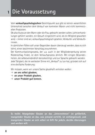 88
1 Die Voraussetzung
Vom verkaufspsychologischen Gesichtspunkt aus gibt es keinen wesentlichen
Unterschied zwischen dem Verkauf von konkreten Waren und nicht kommerzi-
ellen Produkten.
Ob also Autos an den Mann oder die Frau gebracht werden sollen, Lohnverhand-
lungen geführt werden, ein Gesuch eingereicht wird, ob ein Mitglied geworben
wird – immer sind wir, verkaufspsychologisch gesehen, Verkäufer und Verkäufe-
rinnen.
In sämtlichen Fällen soll unser Gegenüber davon überzeugt werden, dass es sich
lohnt, einen bestimmten Vorschlag anzunehmen.
Der Kommunikationsprozess, der u.a. auch in der Mitgliederwerbung seinen
Niederschlag findet, ist dem Verkaufsprozess ähnlich. Mit einigen Besonder-
heiten, die selbstverständlich berücksichtigt und zur Sprache gebracht werden.
Jede Tätigkeit, die im weitesten Sinne mit „Verkauf“ zu tun hat, gründet sich auf
eine dreifache Forderung:
Wir müssen, wenn wir unsere Sache glaubhaft vertreten wollen:
➔  an uns selbst glauben,
➔  an unser Produkt glauben,
➔  unser Produkt gut kennen.
Es heißt: Mangelnder Glaube an das „Unternehmen“ ist gefährlich,
­mangelnder Glaube an das, was jemand vertritt, ist verhängnisvoll, und
mangelnder Glaube an sich selbst ist Gift für jede/n, der/die überzeugen
und werben will.
 
