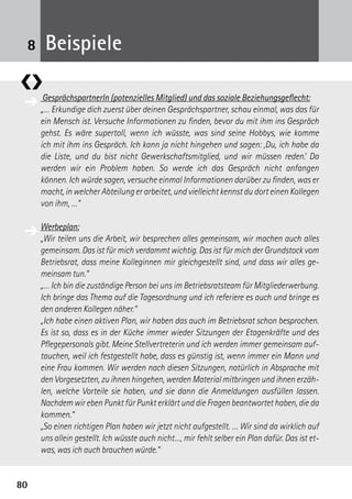 8080
GesprächspartnerIn (potenzielles Mitglied) und das soziale Beziehungsgeflecht:
„… Erkundige dich zuerst über deinen Gesprächspartner, schau einmal, was das für
ein Mensch ist. Versuche Informationen zu finden, bevor du mit ihm ins Gespräch
gehst. Es wäre supertoll, wenn ich wüsste, was sind seine Hobbys, wie komme
ich mit ihm ins Gespräch. Ich kann ja nicht hingehen und sagen: ,Du, ich habe da
die Liste, und du bist nicht Gewerkschaftsmitglied, und wir müssen reden.‘ Da
­werden wir ein Problem haben. So werde ich das Gespräch nicht anfangen
können. Ich würde sagen, versuche einmal Informationen darüber zu finden, was er
macht, in welcher Abteilung er arbeitet, und vielleicht kennst du dort einen Kollegen
von ihm, …“
Werbeplan:
„Wir teilen uns die Arbeit, wir besprechen alles gemeinsam, wir machen auch alles
gemeinsam. Das ist für mich verdammt wichtig. Das ist für mich der Grundstock vom
Betriebsrat, dass meine Kolleginnen mir gleichgestellt sind, und dass wir alles ge-
meinsam tun.“
„… Ich bin die zuständige Person bei uns im Betriebsratsteam für Mitgliederwerbung.
Ich bringe das Thema auf die Tagesordnung und ich referiere es auch und bringe es
den anderen Kollegen näher.“
„Ich habe einen aktiven Plan, wir haben das auch im Betriebsrat schon besprochen.
Es ist so, dass es in der Küche immer wieder Sitzungen der Etagenkräfte und des
Pflegepersonals gibt. Meine Stellvertreterin und ich werden immer gemeinsam auf-
tauchen, weil ich festgestellt habe, dass es günstig ist, wenn immer ein Mann und
eine Frau kommen. Wir werden nach diesen Sitzungen, natürlich in Absprache mit
den Vorgesetzten, zu ihnen hingehen, werden Material mitbringen und ihnen erzäh-
len, welche Vorteile sie haben, und sie dann die Anmeldungen ausfüllen lassen.
Nachdem wir eben Punkt für Punkt erklärt und die Fragen beantwortet haben, die da
kommen.“
„So einen richtigen Plan haben wir jetzt nicht aufgestellt. … Wir sind da wirklich auf
uns allein gestellt. Ich wüsste auch nicht…, mir fehlt selber ein Plan dafür. Das ist et-
was, was ich auch brauchen würde.“
❮❯
Beispiele8
➔
➔
 