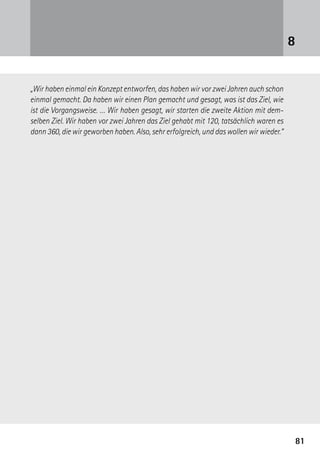 8181
„Wir haben einmal ein Konzept entworfen, das haben wir vor zwei Jahren auch schon
einmal gemacht. Da haben wir einen Plan gemacht und gesagt, was ist das Ziel, wie
ist die Vorgangsweise. … Wir haben gesagt, wir starten die zweite Aktion mit dem-
selben Ziel. Wir haben vor zwei Jahren das Ziel gehabt mit 120, tatsächlich waren es
dann 360, die wir geworben haben. Also, sehr erfolgreich, und das wollen wir wieder.“
8
 