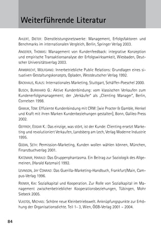 84
Weiterführende Literatur
Ahlert, Dieter: Dienstleistungsnetzwerke: Management, Erfolgsfaktoren und
Benchmarks im internationalen Vergleich, Berlin, Springer Verlag 2003.
Angerer, Thomas: Management von Kundenfeedback: integrative Konzeption
und empirische Transaktionsanalyse der Erfolgswirksamkeit, Wiesbaden, Deut-
scher Universitätsverlag 2003.
Armbrecht, Wolfgang: Innerbetriebliche Public Relations: Grundlagen eines si-
tuativen Gestaltungskonzepts, Opladen, Westdeutscher Verlag 1992.
Backhaus, Klaus: Internationales Marketing, Stuttgart, Schäffer-Poeschel 2000.
Busch, Burkhard G.: Aktive Kundenbindung: vom klassischen Verkaufen zum
Kundenerfolgsmanagement; der „Verkäufer“ als „Clienting Manager“, Berlin,
Cornelsen 1998.
Gawlik, Tom: Effiziente Kundenbindung mit CRM: [wie Procter  Gamble, Henkel
und Kraft mit ihren Marken Kundenbeziehungen gestalten], Bonn, Galileo Press
2002.
Geffroy, Edgar K.: Das einzige, was stört, ist der Kunde: Clienting ersetzt Marke-
ting und revolutioniert Verkaufen, Landsberg am Lech, Verlag Moderne Industrie
1995.
Godin, Seth: Permission-Marketing, Kunden wollen wählen können, München,
Finanzbuchverlag 2001.
Katzmair, Harald: Das Gruppenphantasma. Ein Beitrag zur Soziologik des Allge-
meinen, (Harald Katzmair) 1992.
Levinson, Jay Conrad: Das Guerilla-Marketing-Handbuch, Frankfurt/Main, Cam-
pus-Verlag 1996.
Riemer, Kai: Sozialkapital und Kooperation. Zur Rolle von Sozialkapital im Ma-
nagement zwischenbetrieblicher Kooperationsbeziehungen, Tübingen, Mohr
Siebeck 2005.
Vlastos, Michael: Schöne neue Kleinbetriebswelt. Anknüpfungspunkte zur Erhö-
hung der Organisationsdichte. Teil 1- 3, Wien, ÖGB-Verlag 2001 – 2004.
 