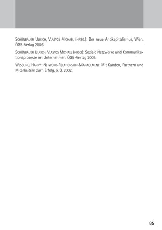 85
Schönbauer Ulrich, Vlastos Michael (hrsg.): Der neue Antikapitalismus, Wien,
ÖGB-Verlag 2006.
Schönbauer Ulrich, Vlastos Michael (hrsg): Soziale Netzwerke und Kommunika-
tionsprozesse im Unternehmen, ÖGB-Verlag 2009.
Wessling, Harry: Network-Relationship-Management: Mit Kunden, Partnern und
Mitarbeitern zum Erfolg, o. O. 2002.
 