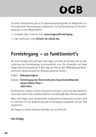 8686
Zu dieser Skriptenreihe gibt es für Gewerkschaftsmitglieder die Möglichkeit, ei-
nen kostenlosen Fernlehrgang zu absolvieren. Für die Anmeldung zum Fernlehr-
gang gibt es zwei Möglichkeiten:
➔ entweder übers Internet unter www.voegb.at/fernlehrgang
➔ oder telefonisch unter 01/534 44-39255 Dw.
Fernlehrgang – so funktioniert‘s
Bei dieser Skriptenreihe befinden sich Fragen am Ende der Skripten, die zur Ab-
solvierung des Fernlehrgangs durchzuarbeiten sind. Die Antworten auf diese
Fragen können entweder per E-Mail oder per Post an den VÖGB (Verband Öster-
reichischer Gewerkschaftlicher Bildung) geschickt werden:
E-Mail:	 bildung@oegb.at
Adresse:	 Fernlehrgang des Österreichischen Gewerkschaftsbundes
	 Johann-Böhm-Platz 1
	 1020 Wien
Die Antworten werden von den AutorInnen korrigiert und an die AbsenderInnen
retourniert, daher bitte unbedingt Namen und Adresse/E-Mail-Adresse angeben.
Wenn alle Fragen einer Skriptenreihe entsprechend beantwortet wurden, wird
ein Zertifikat für die Absolvierung des Fernlehrgangs ausgestellt und per Post
zugeschickt.
Die Fragen zu diesem Skriptum befinden sich auf Seite 87.
Viel Erfolg!
 