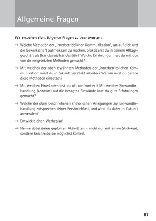 8787
Wir ersuchen dich, folgende Fragen zu beantworten:
➔ Welche Methoden der „innerbetrieblichen Kommunikation“, um auf dich und
die Gewerkschaft aufmerksam zu machen, praktizierst du in deinem Alltags-
geschäft als Betriebsrat/Betriebsrätin? Welche Erfahrungen hast du mit den
von dir eingesetzten Methoden gemacht?
➔ Mit welchen der oben erwähnten Methoden der „innerbetrieblichen Kom-
munikation“ wirst du in Zukunft verstärkt arbeiten? Warum wirst du gerade
diese Methoden einsetzen?
➔ Mit welchen Einwänden bist du oft konfrontiert? Mit welcher Einwandbe-
handlung (Antwort) auf die besagten Einwände hast du gute Erfahrungen
gemacht?
➔ Welche der oben beschriebenen rhetorischen Anregungen zur Einwandbe-
handlung entsprechen deiner Persönlichkeit, und wirst du daher in Zukunft
anwenden?
➔ Entwickle einen Werbeplan!
➔ Nenne dabei deine geplanten Aktivitäten – nicht nur mit einem Stichwort,
sondern beschreibe sie möglichst konkret.
Allgemeine Fragen
 