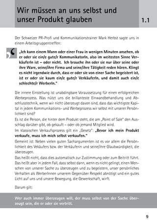 99
1.1
Wir müssen an uns selbst und ­
unser Produkt glauben
Der Schweizer PR-Profi und Kommunikationstrainer Mark Herbst sagte uns in
einem Arbeitsgruppentreffen:
„Ich kann einem Mann oder einer Frau in wenigen Minuten ansehen, ob
er oder sie ein/e gute/r KommunikatorIn, also im weitesten Sinne Ver-
käuferIn ist – oder nicht. Ich brauche ihn oder sie nur über seine oder
ihre Ware, seine/ihre Firma und seine/ihre Tätigkeit reden hören. Klingt
es nicht irgendwie durch, dass er oder sie von einer Sache begeistert ist,
ist er oder sie kaum ein/e gute/r VerkäuferIn, und damit auch ein/e
schlechte/r WerberIn.“
Die innere Einstellung ist unabdingbare Voraussetzung für einen erfolgreichen
Werbeprozess. Was nützt uns die brillanteste Einwandbehandlung und Ab-
schlusstechnik, wenn wir nicht überzeugt davon sind, dass das wichtigste Kapi-
tal in jedem Kommunikations- und Werbeprozess wir selbst mit unserer Persön-
lichkeit sind?
Es ist die Person, die hinter dem Produkt steht, die am „Point of Sale“ den Aus-
schlag darüber gibt, ob gekauft – oder ob jemand Mitglied wird.
Im klassischen Verkaufsprozess gilt ein „Gesetz“: „Bevor ich mein Produkt
verkaufe, muss ich mich selbst verkaufen.“
Gemeint ist: Neben vielen guten Sachargumenten ist es vor allem die Persön-
lichkeit des Vekäufers bzw. der Verkäuferin und seine/ihre Glaubwürdigkeit, die
über­zeugen.
Das heißt nicht, dass dies automatisch zur Zustimmung oder zum Beitritt führt.
Das heißt aber in jedem Fall, dass selbst dann, wenn es nicht ­gelingt, einen Men-
schen von unserer Sache zu überzeugen und zu begeistern, unser persönliches
Verhalten als WerberInnen unserem Gegenüber Respekt abnötigt und ein gutes
Licht auf uns und unsere Bewegung, die ­Gewerkschaft, wirft.
Darum gilt:
Wer auch immer überzeugen will, der muss selbst von der Sache über-
zeugt sein, die er oder sie vertritt.
 