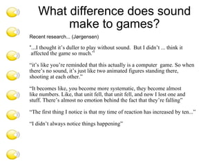 Recent research... (Jørgensen) “ ... I thought it’s duller to play without sound.  But I didn’t ... think it affected the game so much.” “ it’s like you’re reminded that this actually is a computer  game. So when  there’s no sound, it’s just like two animated figures standing there,  shooting at each other.” “ It becomes like, you become more systematic, they become almost  like numbers. Like, that unit fell, that unit fell, and now I lost one and  stuff. There’s almost no emotion behind the fact that they’re falling” “ The first thing I notice is that my time of reaction has increased by ten...” “ I didn’t always notice things happening” “ What difference does sound make to games? 