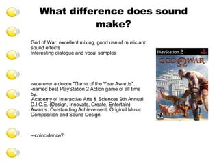 What difference does sound make? God of War: excellent mixing, good use of music and sound effects Interesting dialogue and vocal samples -won over a dozen "Game of the Year Awards". -named best PlayStation 2 Action game of all time by. Academy of Interactive Arts & Sciences 9th Annual D.I.C.E. (Design, Innovate, Create, Entertain) Awards: Outstanding Achievement: Original Music Composition and Sound Design --coincidence? 