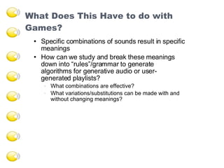 What Does This Have to do with Games?  Specific combinations of sounds result in specific meanings How can we study and break these meanings down into “rules”/grammar to generate algorithms for generative audio or user- generated playlists? What combinations are effective? What variations/substitutions can be made with and without changing meanings? 