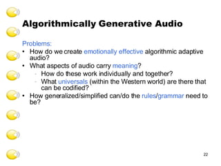 Algorithmically   Generative Audio Problems:  How do we create  emotionally effective  algorithmic adaptive audio? What aspects of audio carry  meaning ? How do these work individually and together? What  universals  (within the Western world) are there that can be codified? How generalized/simplified can/do the  rules / grammar  need to be? 