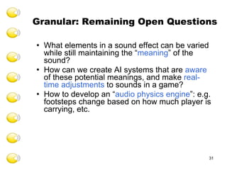 Granular: Remaining Open Questions What elements in a sound effect can be varied while still maintaining the “ meaning ” of the sound? How can we create AI systems that are  aware  of these potential meanings, and make  real-time adjustments  to sounds in a game? How to develop an “ audio physics engine ”: e.g. footsteps change based on how much player is carrying, etc. 