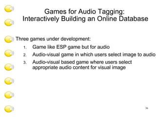 Games for Audio Tagging:  Interactively Building an Online Database Three games under development: Game like ESP game but for audio Audio-visual game in which users select image to audio Audio-visual based game where users select appropriate audio content for visual image  
