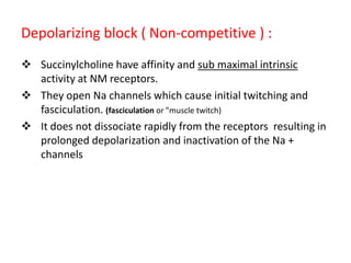Depolarizing block ( Non-competitive ) :
 Succinylcholine have affinity and sub maximal intrinsic
activity at NM receptors.
 They open Na channels which cause initial twitching and
fasciculation. (fasciculation or "muscle twitch)
 It does not dissociate rapidly from the receptors resulting in
prolonged depolarization and inactivation of the Na +
channels

 