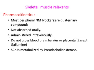 Skeletal muscle relaxants
Pharmacokinetics :
• Most peripheral NM blockers are quaternary
compounds
• Not absorbed orally.
• Administered intravenously.
• Do not cross blood brain barrier or placenta (Except
Gallamine)
• SCh is metabolized by Pseudocholinesterase.

 