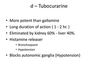 d – Tubocurarine
•
•
•
•

More potent than gallamine
Long duration of action ( 1 - 2 hr. )
Eliminated by kidney 60% - liver 40%.
Histamine releaser
• Bronchospasm
• Hypotension

• Blocks autonomic ganglia (Hypotension)

 
