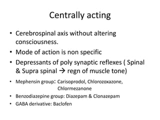 Centrally acting
• Cerebrospinal axis without altering
consciousness.
• Mode of action is non specific
• Depressants of poly synaptic reflexes ( Spinal
& Supra spinal  regn of muscle tone)
• Mephensin group: Carisoprodol, Chlorozoxazone,
Chlormezanone
• Benzodiazepine group: Diazepam & Clonazepam
• GABA derivative: Baclofen

 