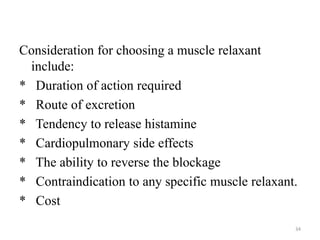 Choice of muscle relaxants:
Consideration for choosing a muscle relaxant
include:
* Duration of action required
* Route of excretion
* Tendency to release histamine
* Cardiopulmonary side effects
* The ability to reverse the blockage
* Contraindication to any specific muscle relaxant.
* Cost
34

 