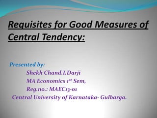 Requisites for Good Measures of
Central Tendency:
Presented by:
Shekh Chand.I.Darji
MA Economics 1st Sem,
Reg.no.: MAEC13-01
Central University of Karnataka- Gulbarga.

 