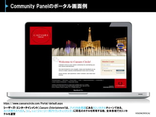 Community Panelのポータル画面例
シーザーズ・エンターテインメント（Caesars Entertainment）は、アメリカ合衆国にあるカジノホテルチェーンである。
ネバダ州ラスベガス、リノ、ニュージャージー州アトランティックシティに同名のホテルを所有する他、全米各地でカジノホ
テルを運営
https://www.caesarscircle.com/Portal/default.aspx
 