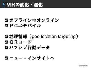 ＭＲの変化・進化
オフライン⇒オンライン
ＰＣ⇒モバイル
地理情報（geo-location targeting）
ＱＲコード
パッシブ行動データ
ニュー・インサイトへ
 
