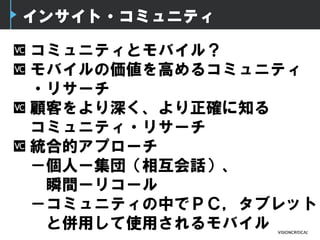 インサイト・コミュニティ
コミュニティとモバイル？
モバイルの価値を高めるコミュニティ
・リサーチ
顧客をより深く、より正確に知る
コミュニティ・リサーチ
統合的アプローチ
－個人ー集団（相互会話）、
瞬間ーリコール
－コミュニティの中でＰＣ，タブレット
と併用して使用されるモバイル
 