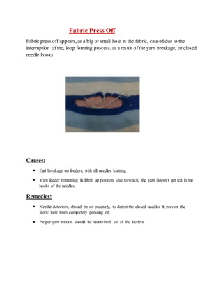 Fabric Press Off 
Fabric press off appears, as a big or small hole in the fabric, caused due to the 
interruption of the, loop forming process, as a result of the yarn breakage, or closed 
needle hooks. 
Causes: 
 End breakage on feeders, with all needles knitting. 
 Yarn feeder remaining in lifted up position, due to which, the yarn doesn’t get fed in the 
hooks of the needles. 
Remedies: 
 Needle detectors, should be set precisely, to detect the closed needles & prevent the 
fabric tube from completely pressing off. 
 Proper yarn tension should be maintained, on all the feeders. 
 