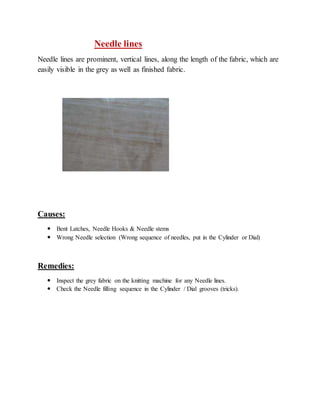 Needle lines 
Needle lines are prominent, vertical lines, along the length of the fabric, which are 
easily visible in the grey as well as finished fabric. 
Causes: 
 Bent Latches, Needle Hooks & Needle stems 
 Wrong Needle selection (Wrong sequence of needles, put in the Cylinder or Dial) 
Remedies: 
 Inspect the grey fabric on the knitting machine for any Needle lines. 
 Check the Needle filling sequence in the Cylinder / Dial grooves (tricks). 
 