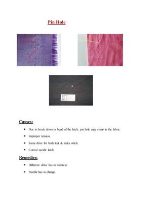 Pin Hole 
Causes: 
 Due to break down or bend of the latch, pin hole may come in the fabric. 
 Improper tension. 
 Same drive for both knit & tucks stitch. 
 Curved needle latch. 
Remedies: 
 Different drive has to maintain 
 Needle has to change. 
 