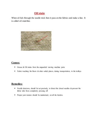 Oil stain 
When oil lick through the needle trick then it pass on the fabrics and make a line. It 
is called oil stain/line. 
Causes: 
 Grease & Oil stains from the unguarded moving machine parts 
 Fabric touching the floors & other soiled places, during transportation, in the trolleys 
Remedies: 
 Needle detectors, should be set precisely, to detect the closed needles & prevent the 
fabric tube from completely pressing off. 
 Proper yarn tension should be maintained, on all the feeders. 
 