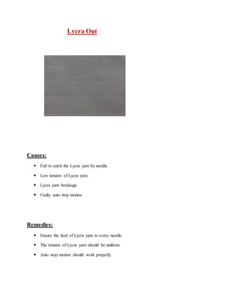 Lycra Out 
Causes: 
 Fail to catch the Lycra yarn by needle. 
 Low tension of Lycra yarn. 
 Lycra yarn breakage. 
 Faulty auto stop motion 
Remedies: 
 Ensure the feed of Lycra yarn to every needle. 
 The tension of Lycra yarn should be uniform. 
 Auto stop motion should work properly. 
 