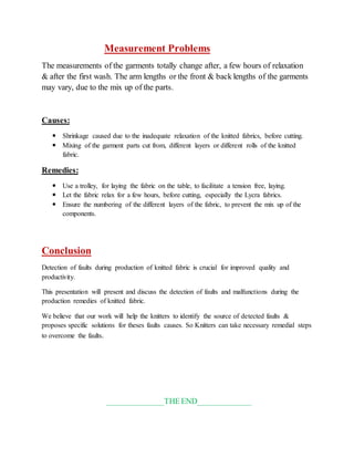 Measurement Problems 
The measurements of the garments totally change after, a few hours of relaxation 
& after the first wash. The arm lengths or the front & back lengths of the garments 
may vary, due to the mix up of the parts. 
Causes: 
 Shrinkage caused due to the inadequate relaxation of the knitted fabrics, before cutting. 
 Mixing of the garment parts cut from, different layers or different rolls of the knitted 
fabric. 
Remedies: 
 Use a trolley, for laying the fabric on the table, to facilitate a tension free, laying. 
 Let the fabric relax for a few hours, before cutting, especially the Lycra fabrics. 
 Ensure the numbering of the different layers of the fabric, to prevent the mix up of the 
components. 
Conclusion 
Detection of faults during production of knitted fabric is crucial for improved quality and 
productivity. 
This presentation will present and discuss the detection of faults and malfunctions during the 
production remedies of knitted fabric. 
We believe that our work will help the knitters to identify the source of detected faults & 
proposes specific solutions for theses faults causes. So Knitters can take necessary remedial steps 
to overcome the faults. 
______________THE END_____________ 
