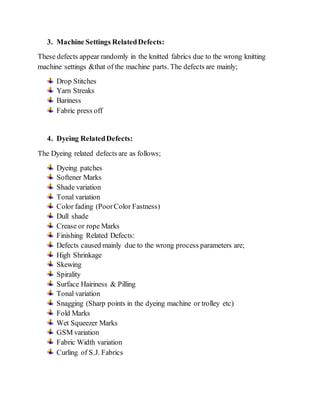 3. Machine Settings Related Defects: 
These defects appear randomly in the knitted fabrics due to the wrong knitting 
machine settings &that of the machine parts. The defects are mainly; 
Drop Stitches 
Yarn Streaks 
Bariness 
Fabric press off 
4. Dyeing Related Defects: 
The Dyeing related defects are as follows; 
Dyeing patches 
Softener Marks 
Shade variation 
Tonal variation 
Color fading (Poor Color Fastness) 
Dull shade 
Crease or rope Marks 
Finishing Related Defects: 
Defects caused mainly due to the wrong process parameters are; 
High Shrinkage 
Skewing 
Spirality 
Surface Hairiness & Pilling 
Tonal variation 
Snagging (Sharp points in the dyeing machine or trolley etc) 
Fold Marks 
Wet Squeezer Marks 
GSM variation 
Fabric Width variation 
Curling of S.J. Fabrics 
 