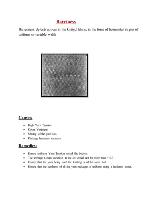 Barriness 
Barrenness defects appear in the knitted fabric, in the form of horizontal stripes of 
uniform or variable width 
Causes: 
 High Yarn Tension 
 Count Variation 
 Mixing of the yarn lots 
 Package hardness variation 
Remedies: 
 Ensure uniform Yarn Tension on all the feeders. 
 The average Count variation in the lot should not be more than + 0.3 
 Ensure that the yarn being used for Knitting is of the same Lot. 
 Ensure that the hardness of all the yarn packages is uniform using a hardness tester. 
 