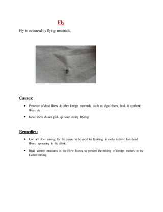 Fly 
Fly is occurred by flying materials. 
Causes: 
 Presence of dead fibers & other foreign materials, such as; dyed fibers, husk & synthetic 
fibers etc. 
 Dead fibers do not pick up color during Dyeing 
Remedies: 
 Use rich fiber mixing for the yarns, to be used for Knitting, in order to have less dead 
fibers, appearing in the fabric. 
 Rigid control measures in the Blow Room, to prevent the mixing of foreign matters in the 
Cotton mixing 
 