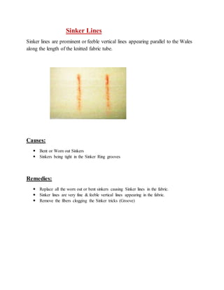 Sinker Lines 
Sinker lines are prominent or feeble vertical lines appearing parallel to the Wales 
along the length of the knitted fabric tube. 
Causes: 
 Bent or Worn out Sinkers 
 Sinkers being tight in the Sinker Ring grooves 
Remedies: 
 Replace all the worn out or bent sinkers causing Sinker lines in the fabric. 
 Sinker lines are very fine & feeble vertical lines appearing in the fabric. 
 Remove the fibers clogging the Sinker tricks (Groove) 
 