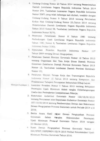 rylenlpCr lldll kan:
,.l
4. Undang-Undang Nomor 23 Tshu! 2014 tentang pemerintahan
Daerah (kmbaran Negara Rcpublik Indonesia Tahun 2Ot4
Nomor 244, Ta,,nbahan Lemoaran t{egara Republik Indonesia
Nomor 5587) yang teiah beberapa kali diubah, terakhir dengan
Undar.rg Undar.rg Ncmor g Tahun 2O1S tentalg perubahan
Kedua Atas Undang_Undarlg Nomor 23.Tahun 2014 tenrang
Pemerintalar] Dacrah (L€mbaran Negara Republik Indonesia
Tahun 2015 Nomor 59, Ta.mbahal Lembaran Negara Republik
Indonesia Nomor 5C791,
5. Peraturan l,emerintah Nomor g Tahun 19g1 tentqn8
Perlindungan Upah (Lembaral Negara Republik indonesia
Tahun 1981 Nomor g, Tamba_han l_embarzut Negara Republik
lnoonesr. Nomor 3 I901,
6. Keputusan presiden Repubiik Indonesia Nomor )A7
Tahun 2004 tentajrg Dewan pengupaiar;
7. Peraturan Daerah provinsi Goronta.lo Nomor 12 TEIun 2013
tentang Organisasi dan Tata Ke$a Dinas Daerah provinsl
Gorontalo (Lembaran Daerah provinsi Goronta.lo Ta_hun 2013
Nomor 12, Tembaian Lembaran Daeral provinsi Gorontalo
Nomor l0);
B. Peraturan Menteri .lenaga
Kerja dan Traasmigrasi Republik
Indonesia r,*omor 13 Tahun 2013 tentang Komponen dar
Pelaksaiaal] Tahapan pencapa_la! Kebutuhan HiUup Layak.
1. lnstiuksi presiden Nomor 9 Tahun 2OI3 tentang Keblja-han
Penetapan Updr Minimum dalam rangka Keberlangsungan
Usaha da4 peningkatan Kesejaiteraan pekeia;
2. Keputusan cubernur Gorontalo Nomor 122/lB/l|l2Ats
tentarg PemiJa,'lsl.] atas Keputus€r Gubemur Ooronta_io Nomor
157 /13/IlI/2014 tentang pembentukaa psr,ar1 dan Sek etariat
Dewan pengupahar piovrnsi Gorontalo untuk peiode 2014 s/d
20t6;
3. Berita Acara Hasil r4pat Dewal pengupahan provrnsr
Gorontalo dala.m fan!&a Rekomendasi penetapan
Upa-h Minimum pro./rx gl Gorontalo Tahun 20 16 rangga.l
2J OkroDer 10 I c.
4 Surat Der'an pengupahan ptovinsi Gorontalo Nomor
560/ DTKT/ DEPDPROV/ 02lX / 20 1S perihal Rekomendasi Upah
Minimum provinsi Goronta-lo Ta-hun 2016.
 