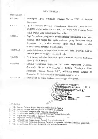 Menetapkan
KESATU
KEDTJA
I(ET]GA
MEMUTUSKAN :
Penetapan UpaI Midmurr ltovinsi Tahun 2O16 di provinsi
Gorontalo.
Upa}l Minimum Provinsi sebagal:oana dima_ksud pada Diktum
KESATU adalan sebesar Rp i.87S.OOC,- (Satu Juta Deiapan Ratus
Tujuh Puluh Lima fubu Rupiah) perbuJ.al.
Bagi Perusatraal val]g telal melaksanaksn pembayaran upah yang
niiainya lebih tinggi dari upah minimuo yang ditetapkan dalam
Keputusan ini, maka stardal: upsi yang telah berjalar
di Perusahaan tersebut tetap berlal<u.
Upah Minimum sebagaima_na dimalsud pada Diktum KEDUA
terhitung mula-i tanggal 1 Januari 2016.
Peninjauan terhadap besarrrya Upah Minimum provinsi dila_Irukan
1 {satu) ta}un sekali.
Dengal berlakunye Keputl,san ini, maka Keputusar Gubernur
Gorontalo Nomor 426/ i3/X/2C14 tenteng penetapan Lipah
Minimum Provinsi Tahun 20lS, terhitung mulai tanggal 31
Desember 2015 dicaout dan dinyatakan tidak berla!:u.
Keputusa_n ini mulai berlaku pada tangga_l ditetapkan.
KEEMPAT
KELIMA
i(EENAIVl
KE']-I,J U H
-l:@tqs:t, r
^
,.
fr .a-nren DJam Negeri Repubtik Indo esre di J *arta.r "Lh M--reri Tenaga KeDa Repubhk I-rdonesia d.i.rakafla
' YU K .a Dewa-l pengupalan Nasjona_l di Jakarta
4 Ylh I{.tua Dewan perwald]an Rakyar Daerah provinsi Oorontalo
5. Yth. Bupati dan Va.likota se pro.insj Gorontalo
6 Ytl1. Inspektur Prodnsi Corontalo
7 Yth Ket-Lta Dewar Pengupaial DaeraI prorirrsi Corontalo
a YLh l.elua Dewai punpinan Pl-ovin3i Asosiasi penguseha lndonesia kovinsit YLh Kcrua Serikat pekeia/ Se.ikat Bun_rh provini Coro.rt"lo_-----
7-_
o
Gorontaio
 