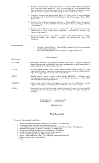 13. Peraturan Bupati Kutai Kartanegara Nomor 12 Tahun 2016 Tentang Perubahan
atas Peraturan Bupati Nomor 50 Tahun 2015 Tentang tata cara pembagian dan
penetapan rincian Dana Desa untuk setiap Desa di Kabupaten Kutai Kartanegara
( Berita Daerah Kabupaten Kutai Kartanegara Tahun 2016 Nomor 12 );
14. Peraturan Bupati Kutai Kartanegara Nomor 13 Tahun 2016 Tentang Pedoman
pembangunan Desa ( Berita Daerah Kabupaten Kutai Kartanegara Tahun 2016
Nomor 13);
15. Peraturan Bupati Kutai Kartanegara Nomor 14 Tahun 2016 Tentang Pengadaan
barang dan jasa di Desa ( Berita Daerah Kabupaten Kutai Kartanegara Tahun
2016 Nomor 14 );
16. Peraturan Desa Bhuana Jaya Nomor 1 Tahun 2014 Tentang Revisi Peraturan
Desa Nomor 1 Tahun 2009 Tentang RPJMDes ( Lembaran Desa Bhuana Jaya
Tahun 2014 Nomor 2);
17. Peraturan Desa Bhuana Jaya Nomor 1 Tahun 2016 Tentang Rencana Kerja
Pemerintah Desa ( RKP – Desa ) ( Lembaran Desa Bhuana Jaya Tahun 2016
Nomor 8);
Memperhatikan :
1. Peraturan Bupati Nomor 7 Tahun 2016 tentang Struktur organisasi dan
tata kerja Pemerintah Desa.
2. Berita Acara Musyawarah Desa hari Rabu Tanggal 04 Mei 2016
MEMUTUSKAN
Menetapkan :
PERTAMA : Mengangkat Saudara yang namanya tersebut dalam lajur 2 menjadi Perangkat
desa terhitung sejak tanggal bulan dan tahun sebagaimana tersebut dalam lajur 5
dalam daftar lampiran Surat Keputusan ini;
KEDUA : Terhitung sejak tanggal, bulan, tahun seperti tersebut pada dictum PERTAMA
segala hak, kewajiban tugas dan tanggung jawab urusan menjadi hak, kewajiban,
tugas dan tanggung jawab Kepala urusan dimaksud;
KETIGA : Kepada mereka seperti tersebut dalam dictum PERTAMA mendapat uang
tunjangan penghasilan yang syah sesuai dengan jabatannya berdasarkan
ketentuan Perundangan yang berlaku;
KEEMPAT : Segala yang timbul akibat ditetapkannya keputusan ini dibebankan kepada
Anggaran Pendapatan Dan Belanja Desa ( APBDesa ) Desa Bhuana Jaya;
KELIMA : Keputusan ini mulai berlaku sejak tanggal ditetapkan dengan ketentuan apabila
terdapat kekeliruan dalam penetapannya akan diadakan perbaikan sebagaimana
mestinya;
DITETAPKAN DI : BHUANA JAYA
PADA TANGGAL : 05 Mei 2016
KEPALA DESA,
M A U L A N A
Tembusan disampaikan kepada Yth :
1. Bupati Kutai Kartanegara ( Cq.Bapemas dan Pemdes ) di Tenggarong
2. Ketua DPRD Kab. Kutai Kartanegara di Tenggarong
3. Asisten Bidang Pemerintahan Umum &Hukum Setkab Kutai Kartanegara di Tenggarong
4. Inspektorat Wilayah Kab. Kutai Kartanegara di Tenggarong
5. Kabag.Pemerintahan Setkab.Kutai Kartanegara di Tenggarong
6. Kabag Keuangan Setkab Kutai Kartanegara di Tenggarong
7. Camat Tenggarong Seberang di Manunggal Jaya
8. Badan Permusyawaratan Desa ( BPD ) Bhuana Jaya di Bhuana Jaya
9. Masing-masing yang bersangkutan
10. Arsip
 