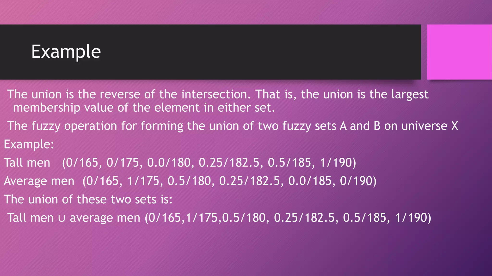Example
The union is the reverse of the intersection. That is, the union is the largest
membership value of the element in either set.
The fuzzy operation for forming the union of two fuzzy sets A and B on universe X
Example:
Tall men (0/165, 0/175, 0.0/180, 0.25/182.5, 0.5/185, 1/190)
Average men (0/165, 1/175, 0.5/180, 0.25/182.5, 0.0/185, 0/190)
The union of these two sets is:
Tall men ∪ average men (0/165,1/175,0.5/180, 0.25/182.5, 0.5/185, 1/190)
 