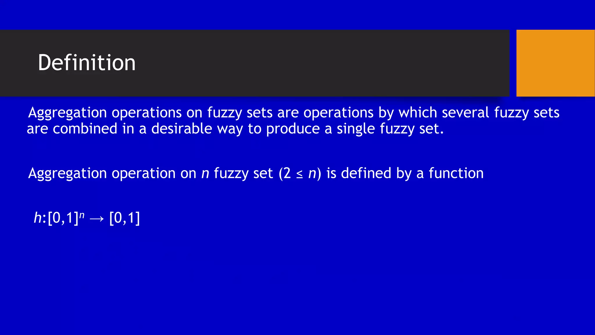 Definition
Aggregation operations on fuzzy sets are operations by which several fuzzy sets
are combined in a desirable way to produce a single fuzzy set.
Aggregation operation on n fuzzy set (2 ≤ n) is defined by a function
h:[0,1]n → [0,1]
 