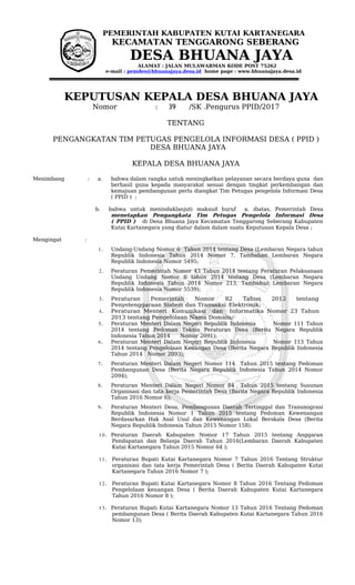 PEMERINTAH KABUPATEN KUTAI KARTANEGARA
KECAMATAN TENGGARONG SEBERANG
DESA BHUANA JAYA
ALAMAT : JALAN MULAWARMAN KODE POST 75262
e-mail : pemdes@bhuanajaya.desa.id home page : www.bhuanajaya.desa.id
KEPUTUSAN KEPALA DESA BHUANA JAYA
Nomor : 39 /SK .Pengurus PPID/2017
TENTANG
PENGANGKATAN TIM PETUGAS PENGELOLA INFORMASI DESA ( PPID )
DESA BHUANA JAYA
KEPALA DESA BHUANA JAYA
Menimbang : a. bahwa dalam rangka untuk meningkatkan pelayanan secara berdaya guna dan
berhasil guna kepada masyarakat sesuai dengan tingkat perkembangan dan
kemajuan pembangunan perlu diangkat Tim Petugas pengelola Informasi Desa
( PPID ) ;
b. bahwa untuk menindaklanjuti maksud huruf a. diatas, Pemerintah Desa
menetapkan Pengangkata Tim Petugas Pengelola Informasi Desa
( PPID ) di Desa Bhuana Jaya Kecamatan Tenggarong Seberang Kabupaten
Kutai Kartanegara yang diatur dalam dalam suatu Keputusan Kepala Desa ;
Mengingat :
1. Undang-Undang Nomor 6 Tahun 2014 tentang Desa (Lembaran Negara tahun
Republik Indonesia Tahun 2014 Nomor 7, Tambahan Lembaran Negara
Republik Indonesia Nomor 5495;
2. Peraturan Pemerintah Nomor 43 Tahun 2014 tentang Peraturan Pelaksanaan
Undang Undang Nomor 6 tahun 2014 tentang Desa (Lembaran Negara
Republik Indonesia Tahun 2014 Nomor 213, Tambahan Lembaran Negara
Republik Indonesia Nomor 5539);
3. Peraturan Pemerintah Nomor 82 Tahun 2012 tentang
Penyelenggaraan Sistem dan Transaksi Elektronik;
4. Peraturan Menteri Komunikasi dan Informatika Nomor 23 Tahun
2013 tentang Pengelolaan Nama Domain;
5. Peraturan Menteri Dalam Negeri Republik Indonesia Nomor 111 Tahun
2014 tentang Pedoman Teknis Peraturan Desa (Berita Negara Republik
Indonesia Tahun 2014 Nomor 2091);
6. Peraturan Menteri Dalam Negeri Republik Indonesia Nomor 113 Tahun
2014 tentang Pengelolaan Keuangan Desa (Berita Negara Republik Indonesia
Tahun 2014 Nomor 2093);
7. Peraturan Menteri Dalam Negeri Nomor 114 Tahun 2015 tentang Pedoman
Pembangunan Desa (Berita Negara Republik Indonesia Tahun 2014 Nomor
2094);
8. Peraturan Menteri Dalam Negeri Nomor 84 Tahun 2015 tentang Susunan
Organisasi dan tata kerja Pemerintah Desa (Berita Negara Republik Indonesia
Tahun 2016 Nomor 6);
9. Peraturan Menteri Desa, Pembangunan Daerah Tertinggal dan Transmigrasi
Republik Indonesia Nomor 1 Tahun 2015 tentang Pedoman Kewenangan
Berdasarkan Hak Asal Usul dan Kewenangan Lokal Berskala Desa (Berita
Negara Republik Indonesia Tahun 2015 Nomor 158).
10. Peraturan Daerah Kabupaten Nomor 17 Tahun 2015 tentang Anggaran
Pendapatan dan Belanja Daerah Tahun 2016(Lembaran Daerah Kabupaten
Kutai Kartanegara Tahun 2015 Nomor 64 );
11. Peraturan Bupati Kutai Kartanegara Nomor 7 Tahun 2016 Tentang Struktur
organisasi dan tata kerja Pemerintah Desa ( Berita Daerah Kabupaten Kutai
Kartanegara Tahun 2016 Nomor 7 );
12. Peraturan Bupati Kutai Kartanegara Nomor 8 Tahun 2016 Tentang Pedoman
Pengelolaan keuangan Desa ( Berita Daerah Kabupaten Kutai Kartanegara
Tahun 2016 Nomor 8 );
13. Peraturan Bupati Kutai Kartanegara Nomor 13 Tahun 2016 Tentang Pedoman
pembangunan Desa ( Berita Daerah Kabupaten Kutai Kartanegara Tahun 2016
Nomor 13);
 