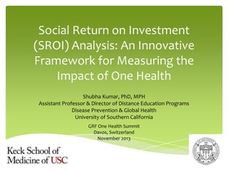 Social Return on Investment
(SROI) Analysis: An Innovative
Framework for Measuring the
Impact of One Health
Shubha Kumar, PhD, MPH
Assistant Professor & Director of Distance Education Programs
Disease Prevention & Global Health
University of Southern California
GRF One Health Summit
Davos, Switzerland
November 2013

 