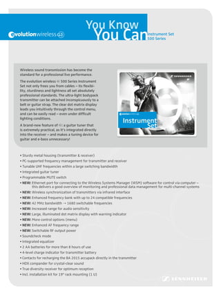 You Know
                                                You Can                                                                                      Instrument Set
                                                                                                                                             500 Series




Wireless sound transmission has become the
standard for a professional live performance.




                                                      • Programmable MUTE switch
                                                      • Integrated guitar tuner
                                                      • Tunable UHF frequencies within a large switching bandwidth
                                                      • PC-supported frequency management for transmitter and receiver
                                                      • Sturdy metal housing (transmitter & receiver)

                                                                                                                         Set
                                                                                                                         Instrument
The evolution wireless g 500 Series Instrument
Set not only frees you from cables – its flexibi-
lity, sturdiness and lightness all set absolutely
professional standards. The ultra-light bodypack
transmitter can be attached inconspicuously to a
belt or guitar strap. The clear dot matrix display
leads you intuitively through the control menu,
and can be easily read – even under difficult
lighting conditions.
                                                                                                                                      Instrument
A brand-new feature of g: a guitar tuner that
is extremely practical, as it’s integrated directly                                                                                                           Designed and engineered in Germany
                                                                                                                                                              Sennheiser electronic GmbH & Co. KG
                                                                                                                                                              Am Labor 1, 30900 Wedemark, Germany




into the receiver – and makes a tuning device for
                                                                                                                                                              www.sennheiser.com




guitar and e-bass unnecessary!



• Sturdy metal housing (transmitter & receiver)
• PC-supported frequency management for transmitter and receiver
• Tunable UHF frequencies within a large switching bandwidth
• Integrated guitar tuner
• Programmable MUTE switch
• NEW: Ethernet port for connecting to the Wireless Systems Manager (WSM) software for control via computer –
          this delivers a good overview of monitoring and professional data management for multi-channel systems
• NEW: Wireless synchronization of transmitters via infrared interface
• NEW: Enhanced frequency bank with up to 24 compatible frequencies
• NEW: 42 MHz bandwidth  1680 switchable frequencies
• NEW: Increased range for audio sensitivity
• NEW: Large, illuminated dot matrix display with warning indicator
• NEW: More control options (menu)
• NEW: Enhanced AF frequency range
• NEW: Switchable RF output power
• Soundcheck mode
• Integrated equalizer
• 2 AA batteries for more than 8 hours of use
• 4-level charge indicator for transmitter battery
• Contacts for recharging the BA 2015 accupack directly in the transmitter
• HDX compander for crystal-clear sound
• True diversity receiver for optimum reception
• Incl. installation kit for 19" rack mounting (1 U)
 