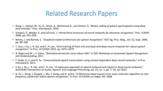 Related Research Papers
• Deng, L., Seltzer, M., Yu, D., Acero, A., Mohamed, A., and Hinton, G. “Binary coding of speech spectrograms using deep
auto-encoder,” Proc. Interspeech, 2010.
• Schwarz, P., Matjka, P., and Cernock, J. “Hierarchical structures of neural networks for phoneme recognition,” Proc. ICASSP,
2006, pp. 325–328.
• Bilmes, J. and Bartels, C. “Graphical model architectures for speech recognition,” IEEE Sig. Proc. Mag., vol. 22, Sept. 2005,
pp. 89–100
• T. Gao, J. Du, L. R. Dai, and C. H. Lee, “Joint training of front-end and back-end deep neural networks for robust speech
recognition,” in Proc. of ICASSP, 2015, pp. 4375–4379
• A. Ragni and M. J. F. Gales, “Derivative kernels for noise robust ASR,” in IEEE Workshop on Automatic Speech Recognition
and Understanding, 2011
• F. Seide, G. Li, and D. Yu, “Conversational speech transcription using context-dependent deep neural networks,” in Proc.
Interspeech, 2011.
• Y. Xu, J. Du, L. R. Dai, and C. H. Lee, “A regression approach to speech enhancement based on deep neural networks,”
IEEE/ACM Transactions on Audio, Speech, and Language Processing, vol. 23, no. 1, pp. 7–19, Jan 2015.
• D. Yu, L. Deng, J. Droppo, J. Wu, Y. Gong, and A. Acero, “A Minimum-mean-square-error noise reduction algorithm on mel-
frequency cepstra for robust speech recognition,” in Proc. of ICASSP, Las Vegas, NV, 2008
 