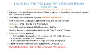 END-TO-END ATTENTION BASED TEXT-DEPENDENT SPEAKER
VERIFICATION
Shi-Xiong Zhang, Zhuo Chen , Yong Zhao, Jinyu Li and Yifan Gong
• Presents End-to-End system that uses CNNs to extract noise-robust frame-level speaker
discriminative features
• These features - combined to form Attention Mechanism
• CNN + Attention Model-joint optimized using end-to-end criterion
• Technique: CNN + End-to-end Architecture
• Tools: Theano FrameWork, KERAS package – Python
• Testing: System is evaluated on Windows 10 “Hey Cortana” SV task
• End-End Arch has 3 phases
• Training: 200k utterances from 10k speakers, each with 10-30 utterances
• Enrollment: 6 utterances of “Hey Cortana”
• Evaluation: 60k utterances from 3k target speakers & 3k imposters
• Attention mechanism with DNN outperforms CNN & LSTM.
• Use Attention model + BLSTM RNN to my work ? Not sure yet.
 