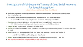 Investigation of Full-Sequence Training of Deep Belief Networks
for Speech Recognition
Abdel-rahman Mohamed, Dong Yu , Li Deng
• Investigates approaches to optimize DBN weights, state-state parameters and language Model using Sequential
Discriminative Training
• DBN- densely connected, highly complex nonlinear feature extractor, each hidden layer learns
to represent features that capture higher order correlations in the original input data.
• Technique: DBN-3 layered & 6-layered with SEQUENCE based training & FRAME based training.
• RBM | DBN| Conditional Probability concepts | Experiments performed on TIMIT Corpus Data set
• Training set: 462 speakers, set of 50 speakers for Model Tuning
• Test Set: 192 sentences with 7,333 tokens. Speech was analyzed using a 25-ms Hamming window-10-ms fixed rate Order-
12 MFCC
• Tools: HTK – 183 (61 phones x 3 states) target class labels. After Decoding, 61 classes were mapped to
a standard set of 39 classes for scoring using HResults tool.
• Results: Sequence based 6 layer DBN outperfroms the frame based and sequence based 3 layer DBN
• Use Sequence based training using RNNs/CNNs or GCNs in my Thesis
 