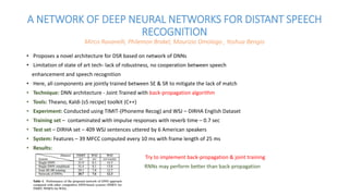 A NETWORK OF DEEP NEURAL NETWORKS FOR DISTANT SPEECH
RECOGNITION
Mirco Ravanelli, Philemon Brakel, Maurizio Omologo , Yoshua Bengio
• Proposes a novel architecture for DSR based on network of DNNs
• Limitation of state of art tech- lack of robustness, no cooperation between speech
enhancement and speech recognition
• Here, all components are jointly trained between SE & SR to mitigate the lack of match
• Technique: DNN architecture - Joint Trained with back-propagation algorithm
• Tools: Theano, Kaldi (s5 recipe) toolkit (C++)
• Experiment: Conducted using TIMIT-(Phoneme Recog) and WSJ – DIRHA English Dataset
• Training set – contaminated with impulse responses with reverb time – 0.7 sec
• Test set – DIRHA set – 409 WSJ sentences uttered by 6 American speakers
• System: Features – 39 MFCC computed every 10 ms with frame length of 25 ms
• Results:
Try to implement back-propagation & joint training
RNNs may perform better than back-propagation
 