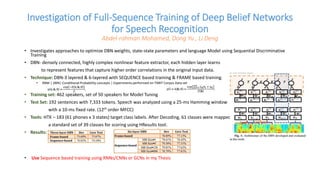 Investigation of Full-Sequence Training of Deep Belief Networks
for Speech Recognition
Abdel-rahman Mohamed, Dong Yu , Li Deng
• Investigates approaches to optimize DBN weights, state-state parameters and language Model using Sequential Discriminative
Training
• DBN- densely connected, highly complex nonlinear feature extractor, each hidden layer learns
to represent features that capture higher order correlations in the original input data.
• Technique: DBN-3 layered & 6-layered with SEQUENCE based training & FRAME based training.
• RBM | DBN| Conditional Probability concepts | Experiments performed on TIMIT Corpus Data set
• Training set: 462 speakers, set of 50 speakers for Model Tuning
• Test Set: 192 sentences with 7,333 tokens. Speech was analyzed using a 25-ms Hamming window
with a 10-ms fixed rate. (12th order MFCC)
• Tools: HTK – 183 (61 phones x 3 states) target class labels. After Decoding, 61 classes were mapped to
a standard set of 39 classes for scoring using HResults tool.
• Results:
• Use Sequence based training using RNNs/CNNs or GCNs in my Thesis
 