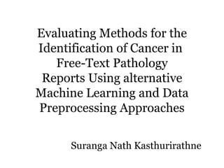Evaluating Methods for the
Identification of Cancer in
Free-Text Pathology
Reports Using alternative
Machine Learning and Data
Preprocessing Approaches
Suranga Nath Kasthurirathne
 